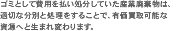 ゴミとして費用を払い処分していた産業廃棄物は、適切な分別と処理をすることで、有価買取可能な資源へと生まれ変わります。