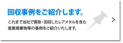 回収事例をご紹介します。これまで当社で買取・回収したレアメタルを含む産業廃棄物等の事例をご紹介いたします。