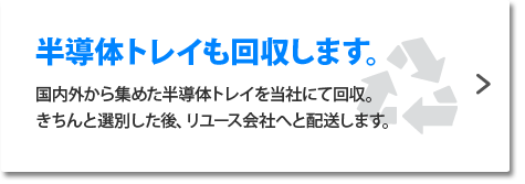 半導体トレイも回収します。国内外から集めた半導体トレイを当社にて回収。きちんと選別した後、リユース会社へと配送します。